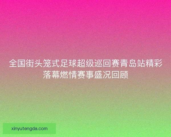 全国街头笼式足球超级巡回赛青岛站精彩落幕燃情赛事盛况回顾