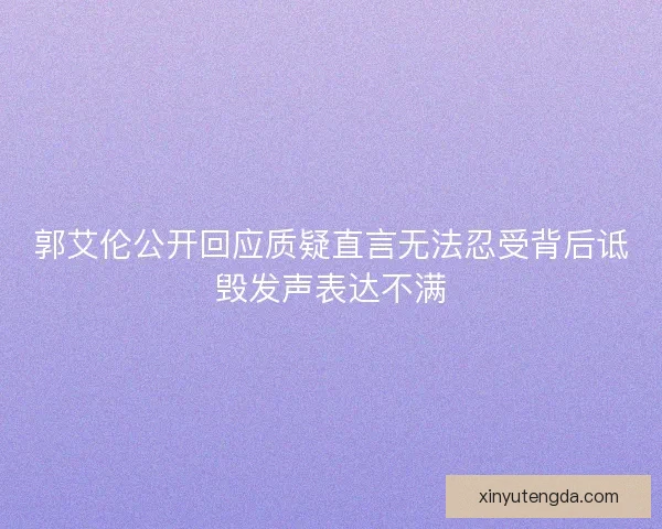 郭艾伦公开回应质疑直言无法忍受背后诋毁发声表达不满