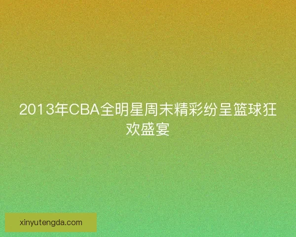 2013年CBA全明星周末精彩纷呈篮球狂欢盛宴