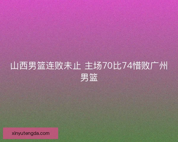 山西男篮连败未止 主场70比74惜败广州男篮