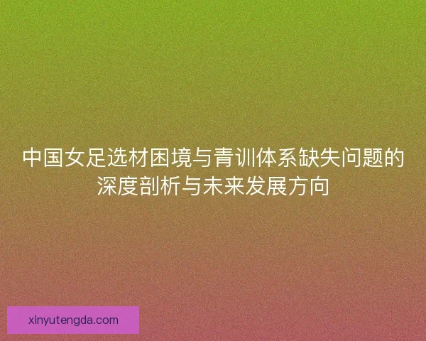 中国女足选材困境与青训体系缺失问题的深度剖析与未来发展方向