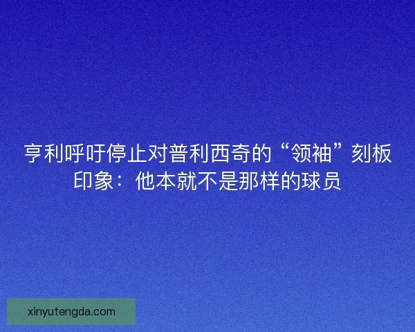 亨利呼吁停止对普利西奇的 “领袖” 刻板印象：他本就不是那样的球员