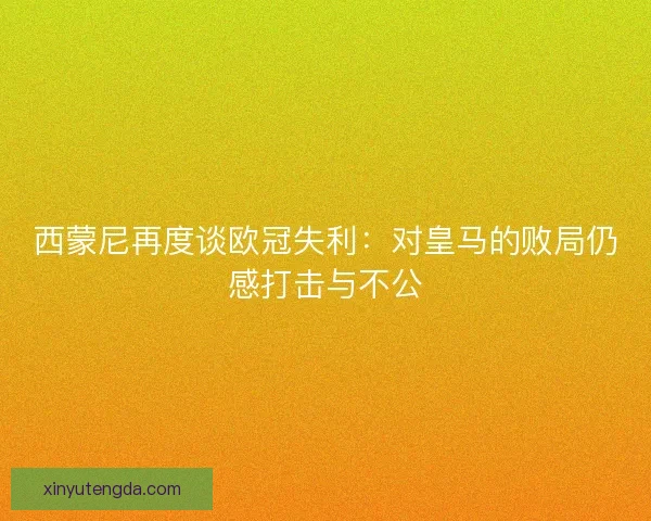 西蒙尼再度谈欧冠失利：对皇马的败局仍感打击与不公