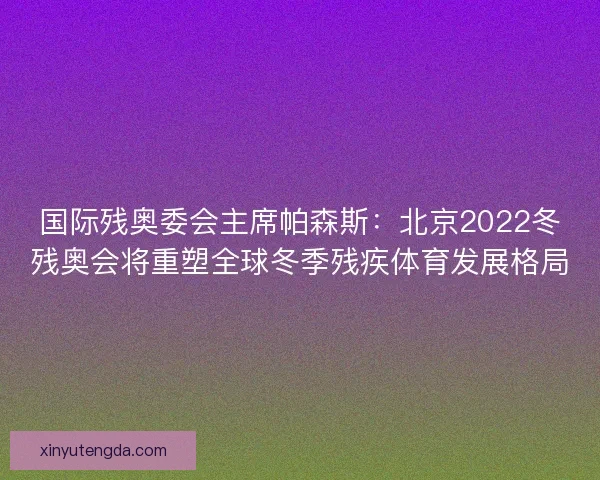 国际残奥委会主席帕森斯：北京2022冬残奥会将重塑全球冬季残疾体育发展格局