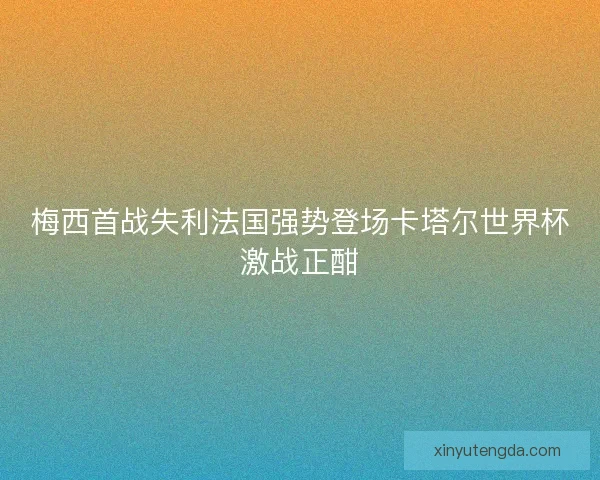 梅西首战失利法国强势登场卡塔尔世界杯激战正酣