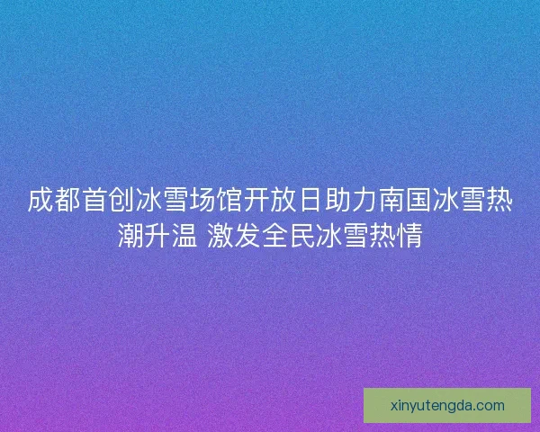 成都首创冰雪场馆开放日助力南国冰雪热潮升温 激发全民冰雪热情