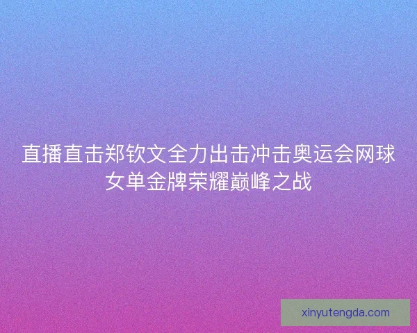 直播直击郑钦文全力出击冲击奥运会网球女单金牌荣耀巅峰之战