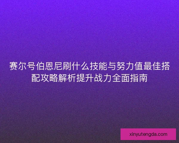 赛尔号伯恩尼刷什么技能与努力值最佳搭配攻略解析提升战力全面指南
