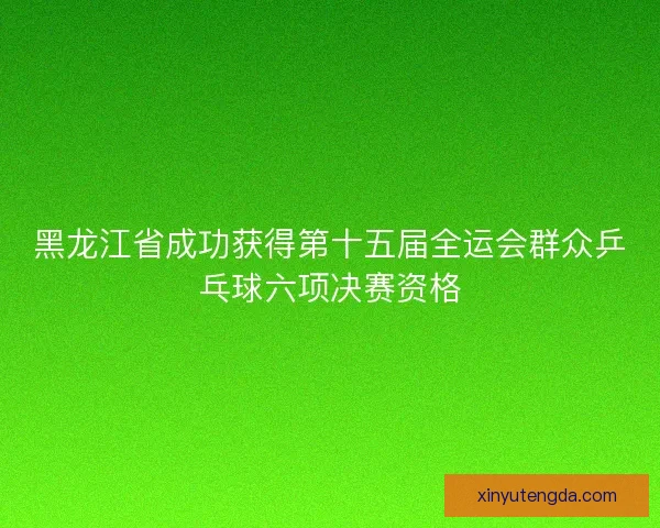 黑龙江省成功获得第十五届全运会群众乒乓球六项决赛资格