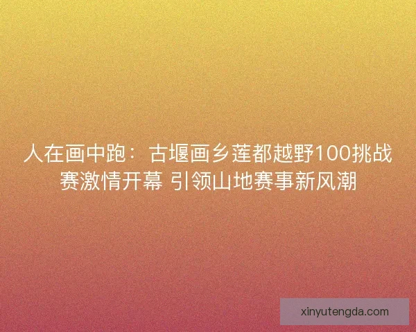 人在画中跑：古堰画乡莲都越野100挑战赛激情开幕 引领山地赛事新风潮