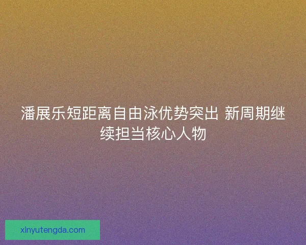 潘展乐短距离自由泳优势突出 新周期继续担当核心人物