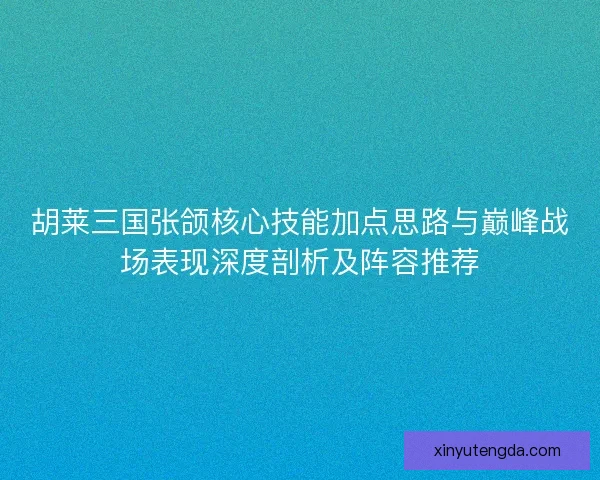 胡莱三国张颌核心技能加点思路与巅峰战场表现深度剖析及阵容推荐