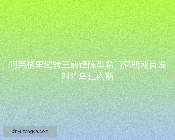 阿莱格里试验三前锋阵型希门尼斯或首发对阵乌迪内斯