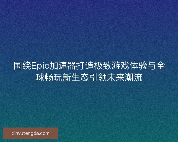 围绕Epic加速器打造极致游戏体验与全球畅玩新生态引领未来潮流