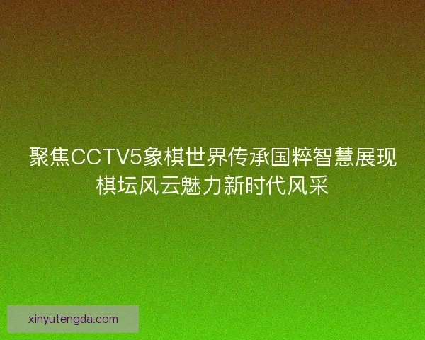 聚焦CCTV5象棋世界传承国粹智慧展现棋坛风云魅力新时代风采